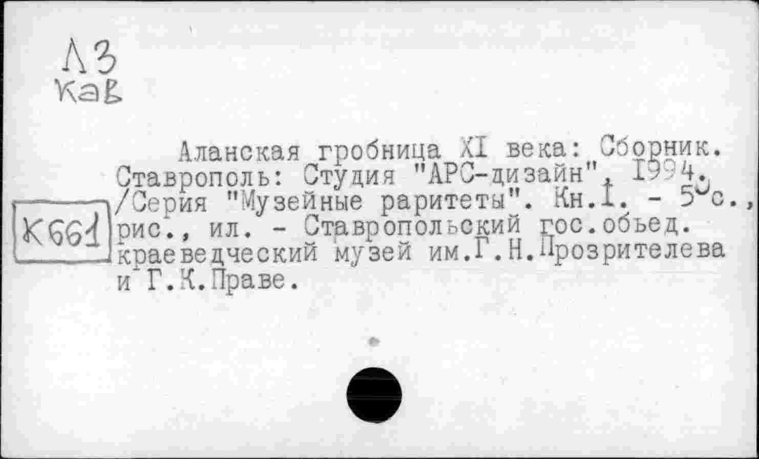 ﻿A3 Kag.
Аланская гробница XI века: сборник. Ставрополь: Студия ’’АРС-дизайн' 1? 4. ------»/Серия ’’Музейные раритеты”. Кн.1. - э с рис1., ил. - Ставропольский гос.обьед.
_____краеведческий музей им.Г.Н.Прозрителева и Г.К.Праве.